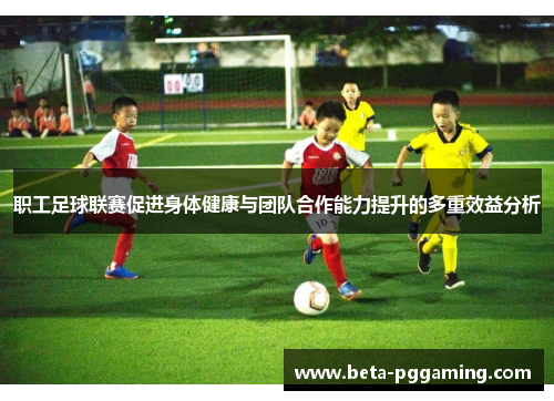 职工足球联赛促进身体健康与团队合作能力提升的多重效益分析